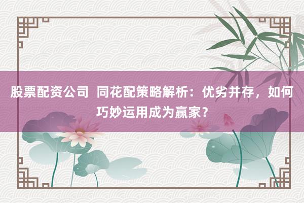 股票配资公司  同花配策略解析：优劣并存，如何巧妙运用成为赢家？