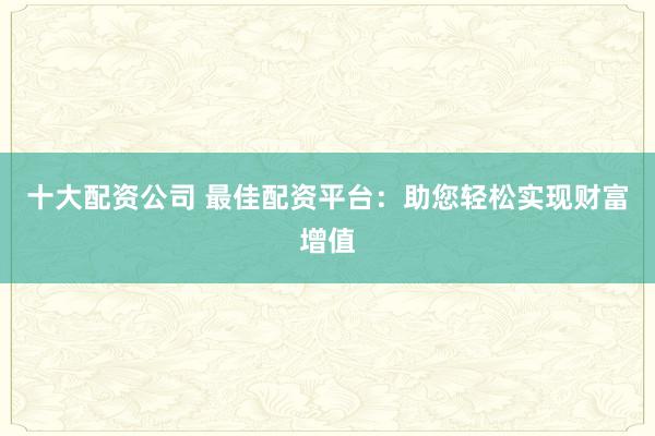 十大配资公司 最佳配资平台：助您轻松实现财富增值