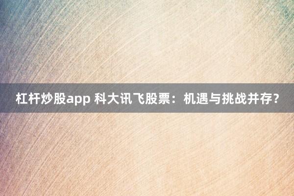 杠杆炒股app 科大讯飞股票：机遇与挑战并存？
