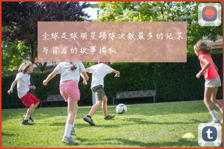 全球足球明星踢球次数最多的记录与背后的故事揭秘