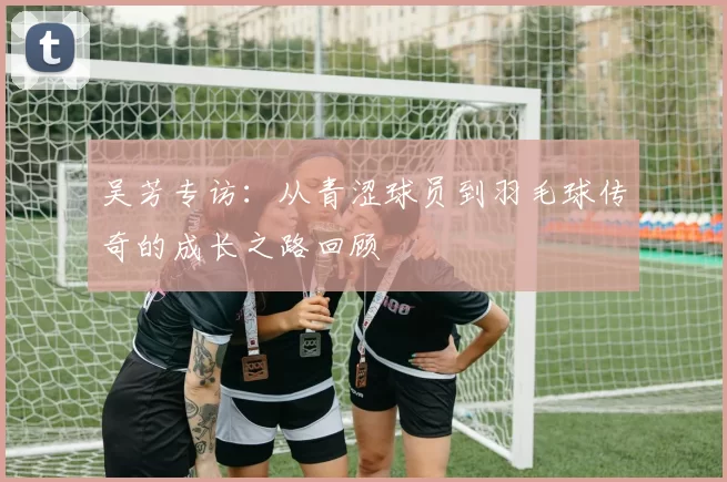 吴芳专访：从青涩球员到羽毛球传奇的成长之路回顾