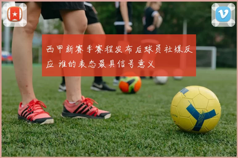 西甲新赛季赛程发布后球员社媒反应 谁的表态最具信号意义