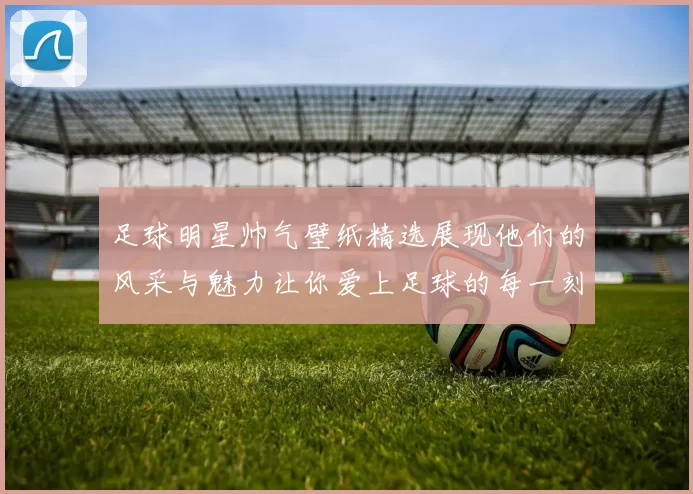 足球明星帅气壁纸精选展现他们的风采与魅力让你爱上足球的每一刻