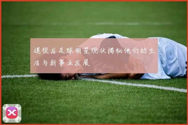 退役后足球明星现状揭秘他们的生活与新事业发展