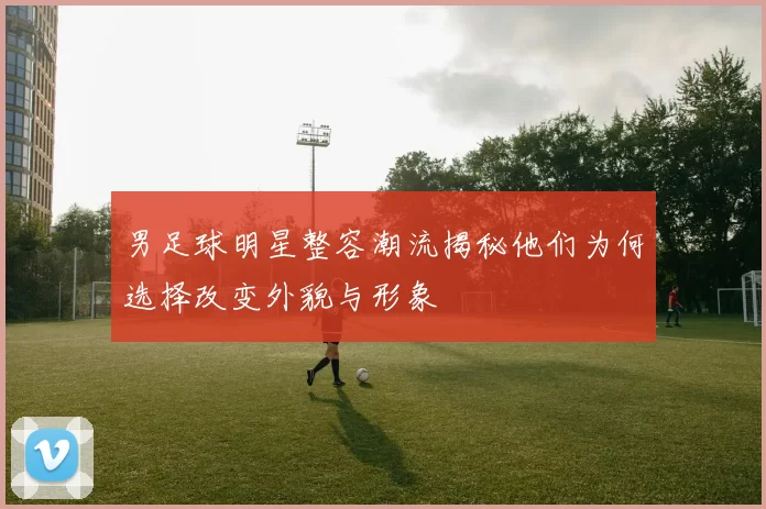男足球明星整容潮流揭秘他们为何选择改变外貌与形象