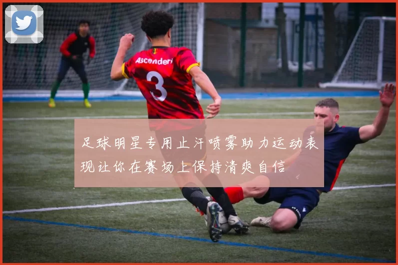 足球明星专用止汗喷雾助力运动表现让你在赛场上保持清爽自信