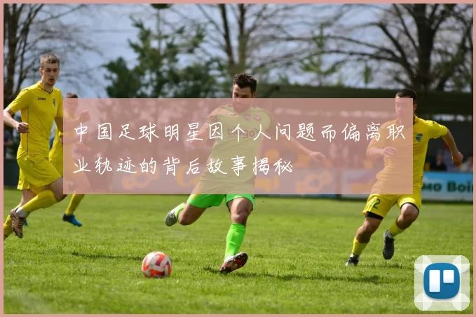 中国足球明星因个人问题而偏离职业轨迹的背后故事揭秘
