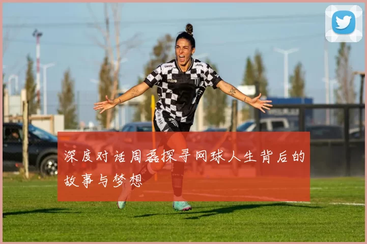 深度对话周磊探寻网球人生背后的故事与梦想