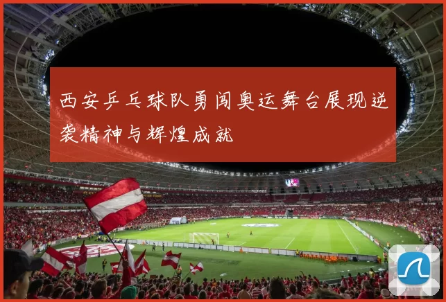 西安乒乓球队勇闯奥运舞台展现逆袭精神与辉煌成就