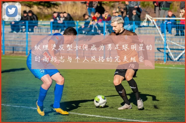 纹理烫发型如何成为男足球明星的时尚标志与个人风格的完美结合