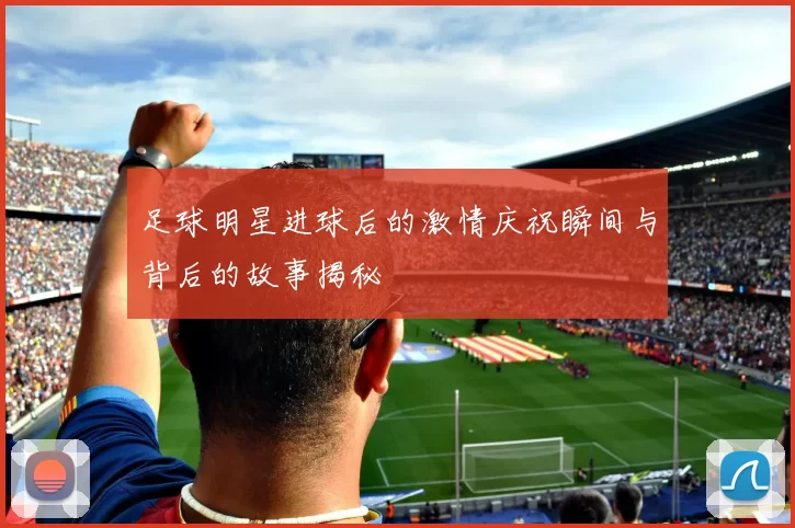 足球明星进球后的激情庆祝瞬间与背后的故事揭秘
