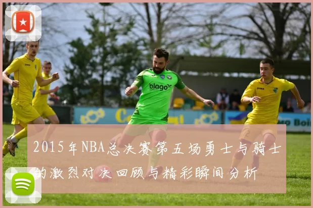 2015年NBA总决赛第五场勇士与骑士的激烈对决回顾与精彩瞬间分析