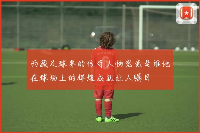 西藏足球界的传奇人物究竟是谁他在球场上的辉煌成就让人瞩目