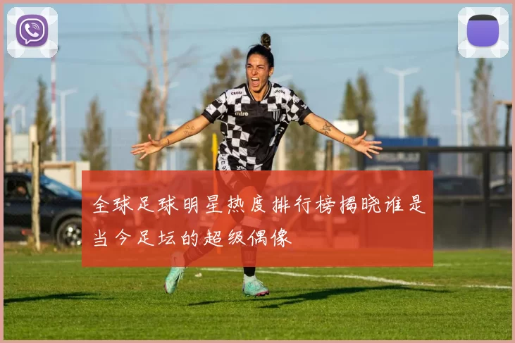 全球足球明星热度排行榜揭晓谁是当今足坛的超级偶像