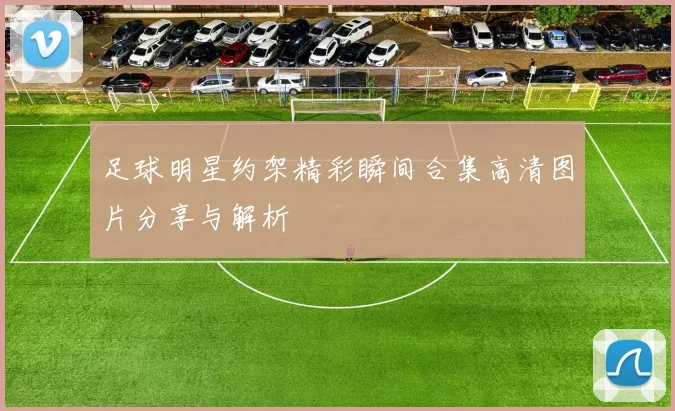 足球明星约架精彩瞬间合集高清图片分享与解析