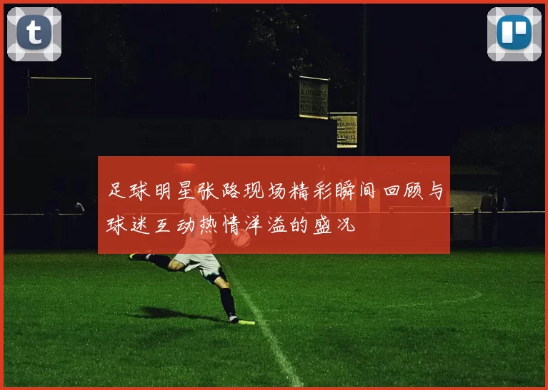 足球明星张路现场精彩瞬间回顾与球迷互动热情洋溢的盛况