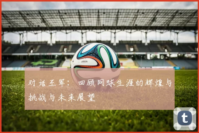 对话王军：回顾网球生涯的辉煌与挑战与未来展望