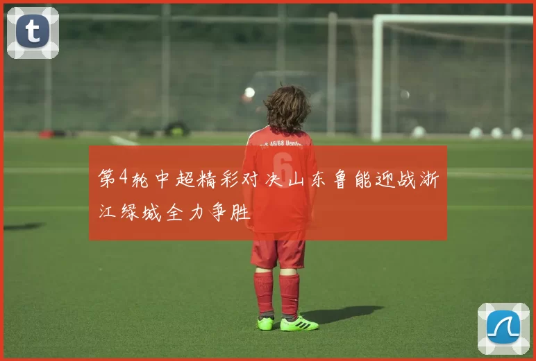 第4轮中超精彩对决山东鲁能迎战浙江绿城全力争胜