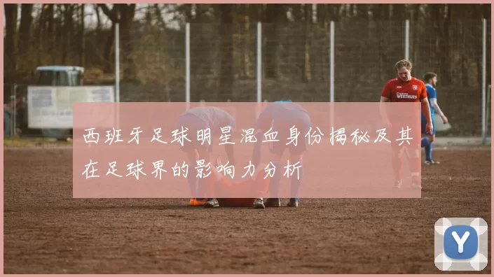 西班牙足球明星混血身份揭秘及其在足球界的影响力分析