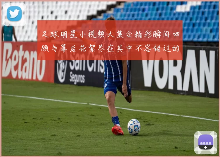 足球明星小视频大集合精彩瞬间回顾与幕后花絮尽在其中不容错过的精彩时刻