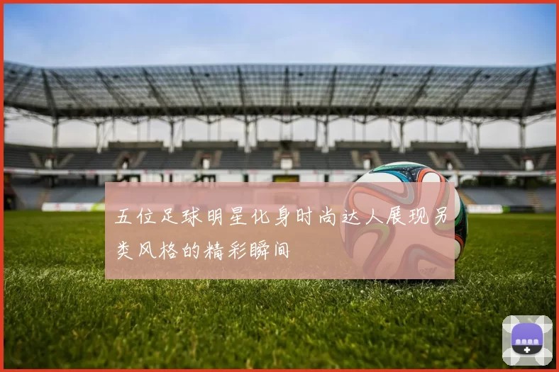 五位足球明星化身时尚达人展现另类风格的精彩瞬间