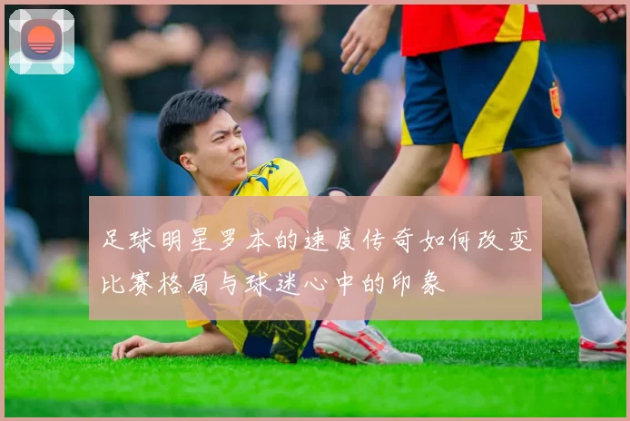 足球明星罗本的速度传奇如何改变比赛格局与球迷心中的印象