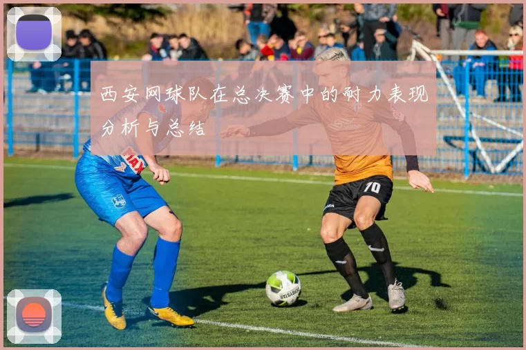 西安网球队在总决赛中的耐力表现分析与总结