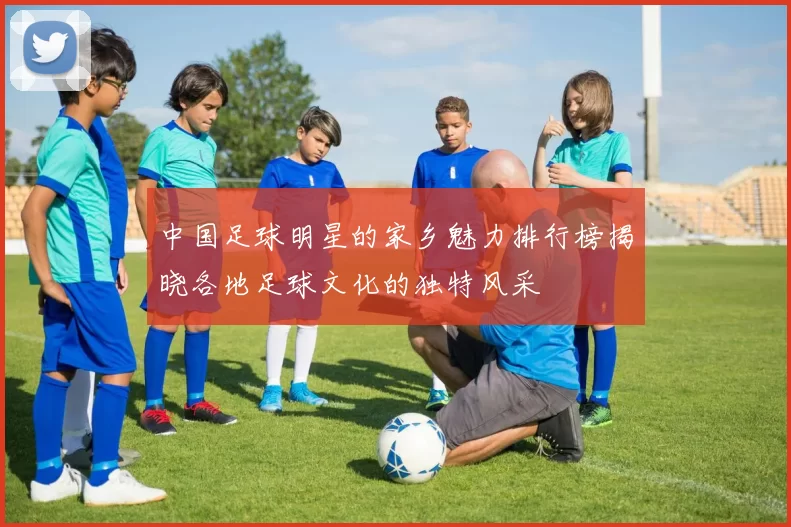 中国足球明星的家乡魅力排行榜揭晓各地足球文化的独特风采