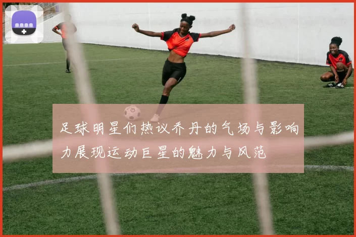 足球明星们热议乔丹的气场与影响力展现运动巨星的魅力与风范