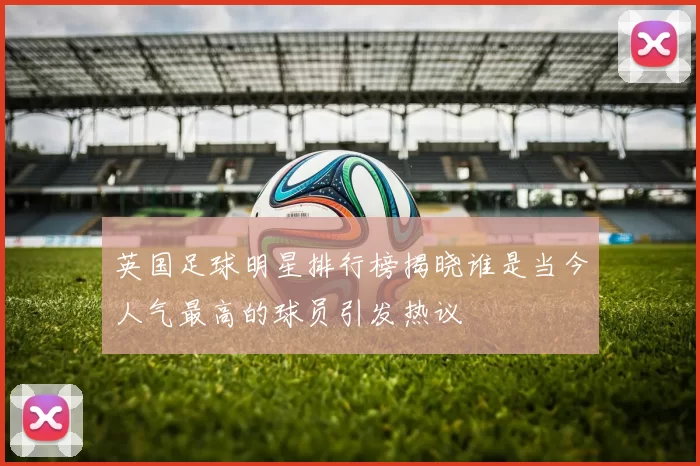 英国足球明星排行榜揭晓谁是当今人气最高的球员引发热议