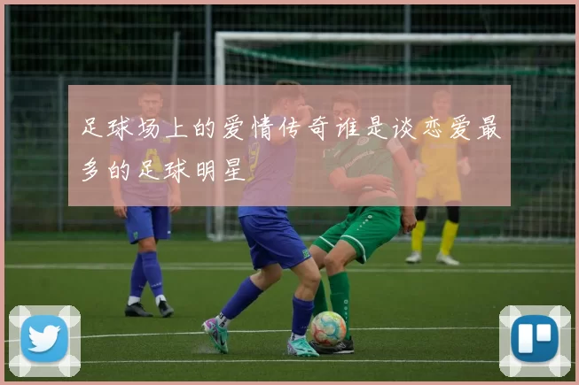 足球场上的爱情传奇谁是谈恋爱最多的足球明星