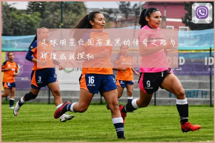 足球明星白国布里黑的传奇之路与辉煌成就探秘