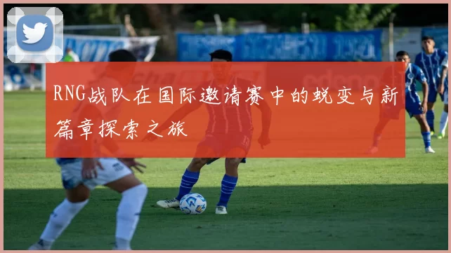 RNG战队在国际邀请赛中的蜕变与新篇章探索之旅