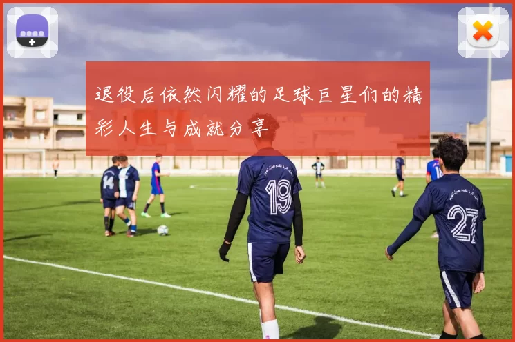退役后依然闪耀的足球巨星们的精彩人生与成就分享