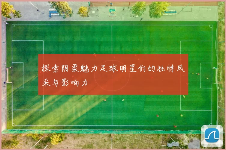 探索阴柔魅力足球明星们的独特风采与影响力