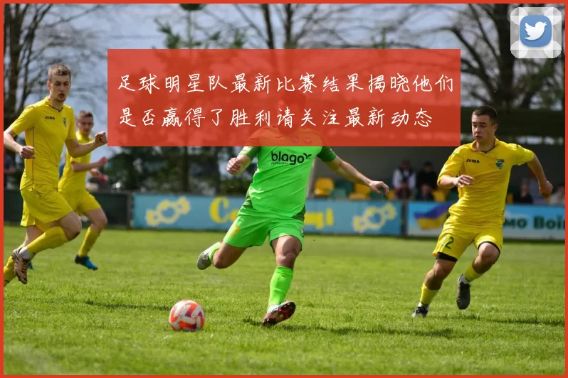 足球明星队最新比赛结果揭晓他们是否赢得了胜利请关注最新动态