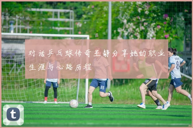 对话乒乓球传奇王静分享她的职业生涯与心路历程