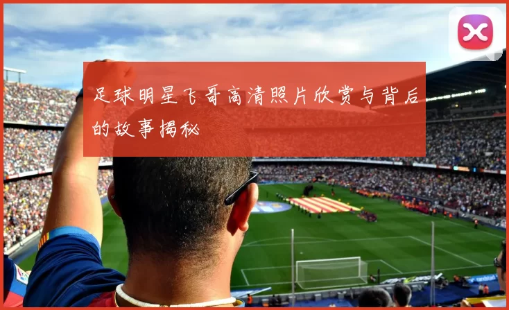足球明星飞哥高清照片欣赏与背后的故事揭秘