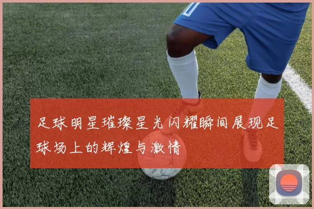 足球明星璀璨星光闪耀瞬间展现足球场上的辉煌与激情