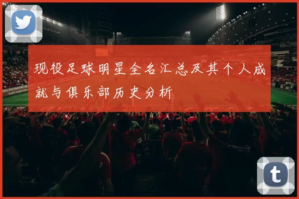 现役足球明星全名汇总及其个人成就与俱乐部历史分析