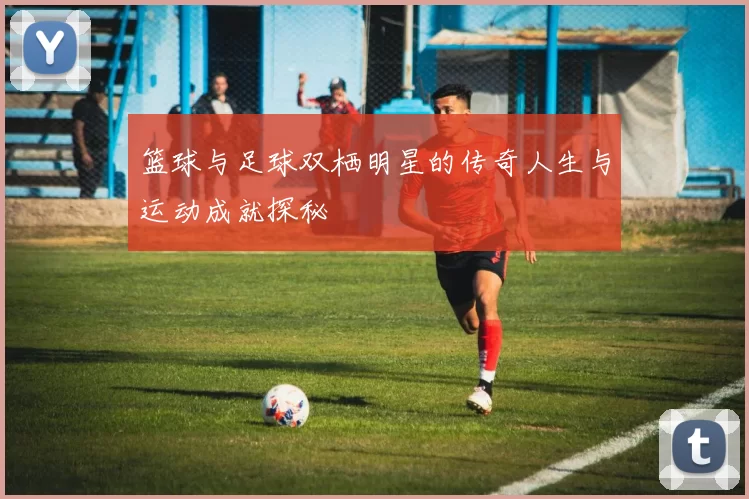 篮球与足球双栖明星的传奇人生与运动成就探秘