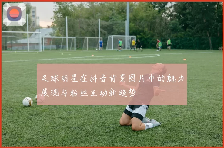足球明星在抖音背景图片中的魅力展现与粉丝互动新趋势
