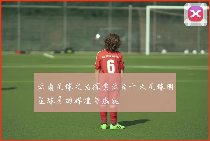 云南足球之光探索云南十大足球明星球员的辉煌与成就