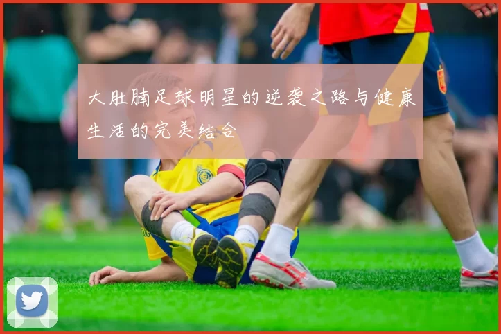 大肚腩足球明星的逆袭之路与健康生活的完美结合