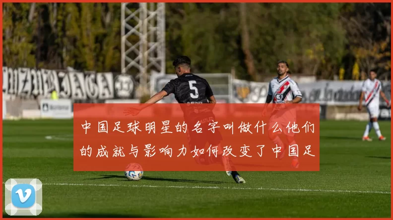 中国足球明星的名字叫做什么他们的成就与影响力如何改变了中国足球的未来