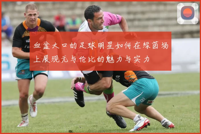 血盆大口的足球明星如何在绿茵场上展现无与伦比的魅力与实力