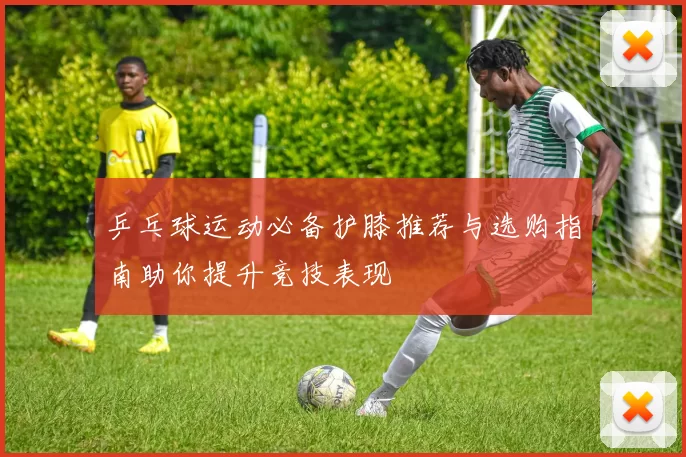 乒乓球运动必备护膝推荐与选购指南助你提升竞技表现