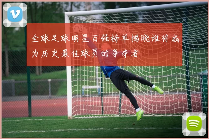 全球足球明星百强榜单揭晓谁将成为历史最佳球员的争夺者