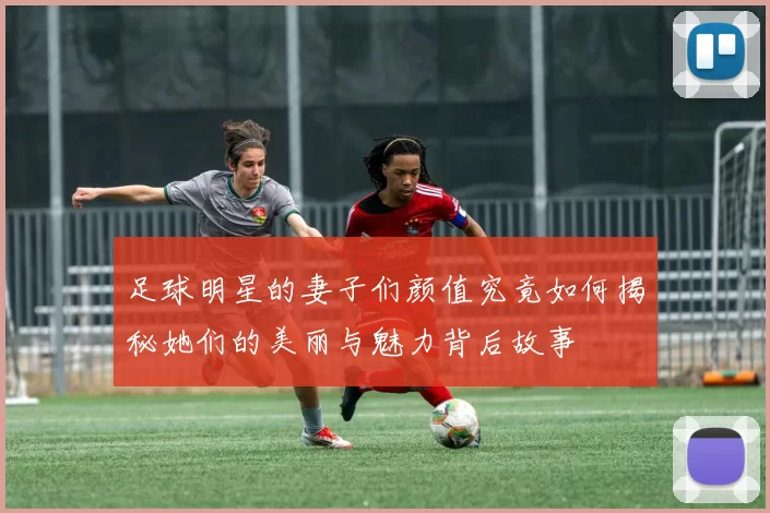 足球明星的妻子们颜值究竟如何揭秘她们的美丽与魅力背后故事