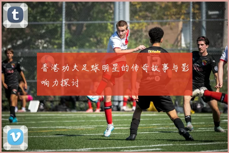 香港功夫足球明星的传奇故事与影响力探讨